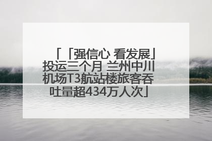 「强信心 看发展」投运三个月 兰州中川机场T3航站楼旅客吞吐量超434万人次