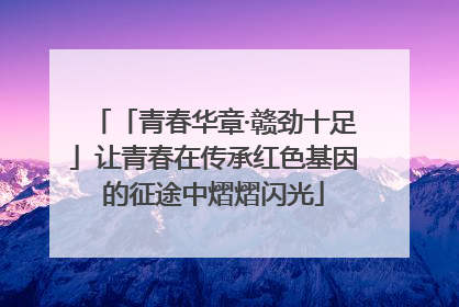 「青春华章·赣劲十足」让青春在传承红色基因的征途中熠熠闪光