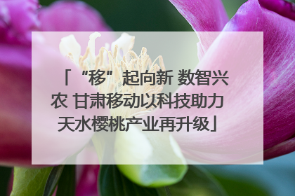 “移”起向新 数智兴农 甘肃移动以科技助力天水樱桃产业再升级