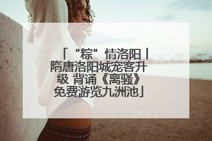 “粽”情洛阳丨隋唐洛阳城宠客升级 背诵《离骚》免费游览九洲池
