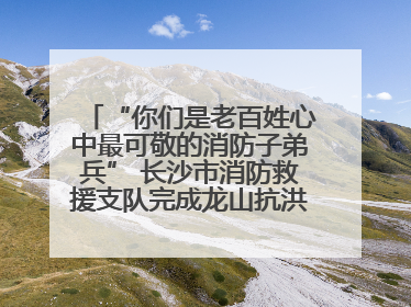 “你们是老百姓心中最可敬的消防子弟兵” 长沙市消防救援支队完成龙山抗洪使命归队