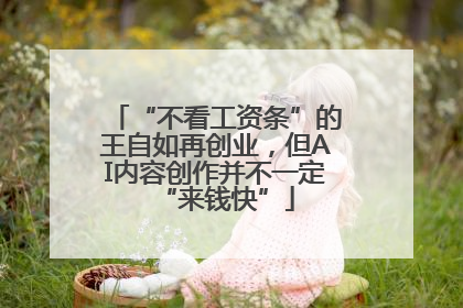 “不看工资条”的王自如再创业，但AI内容创作并不一定“来钱快”
