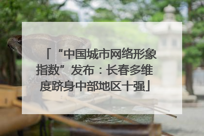 “中国城市网络形象指数”发布：长春多维度跻身中部地区十强