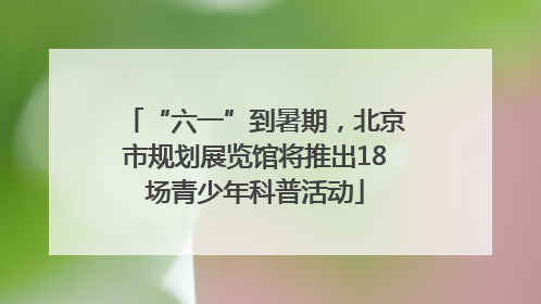 “六一”到暑期，北京市规划展览馆将推出18场青少年科普活动