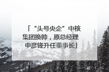 “头号央企”中核集团换帅，原总经理申彦锋升任董事长