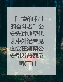 “新征程上的奋斗者”公安先进典型代表中外记者见面会在湖南公安引发热烈反响(二)
