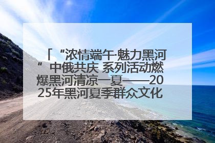 “浓情端午·魅力黑河”中俄共庆 系列活动燃爆黑河清凉一夏——2025年黑河夏季群众文化活动启幕 多元文化赋能边境文旅新高地