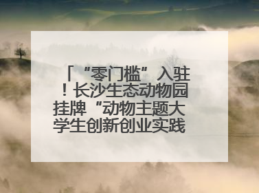 “零门槛”入驻！长沙生态动物园挂牌“动物主题大学生创新创业实践基地”