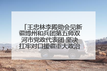 王忠林李殿勋会见新疆博州和兵团第五师双河市党政代表团 坚决扛牢对口援疆重大政治责任 推动双方实现优势互补务实合作
