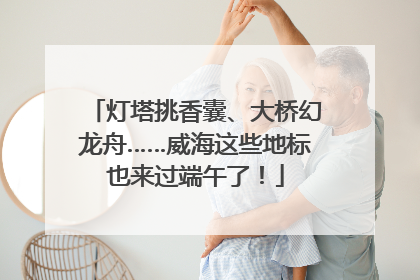 灯塔挑香囊、大桥幻龙舟……威海这些地标也来过端午了！