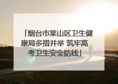 烟台市莱山区卫生健康局多措并举 筑牢高考卫生安全防线