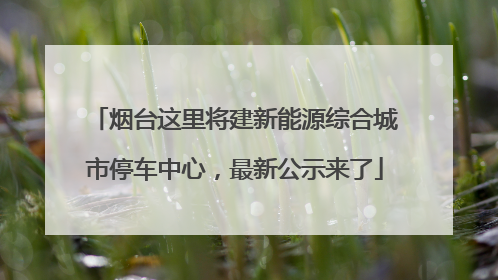 烟台这里将建新能源综合城市停车中心，最新公示来了