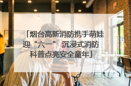 烟台高新消防携手萌娃迎“六一” 沉浸式消防科普点亮安全童年