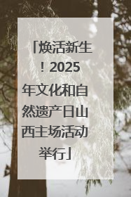 焕活新生！2025年文化和自然遗产日山西主场活动举行