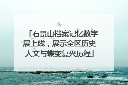 石景山档案记忆数字展上线，展示全区历史人文与蝶变复兴历程