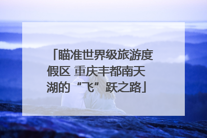 瞄准世界级旅游度假区 重庆丰都南天湖的“飞”跃之路