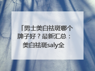 男士美白祛斑哪个牌子好？最新汇总：美白祛斑saly全网十大品牌