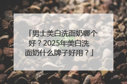 男士美白洗面奶哪个好？2025年美白洗面奶什么牌子好用？
