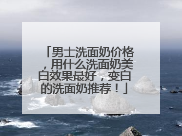 男士洗面奶价格，用什么洗面奶美白效果最好，变白的洗面奶推荐！