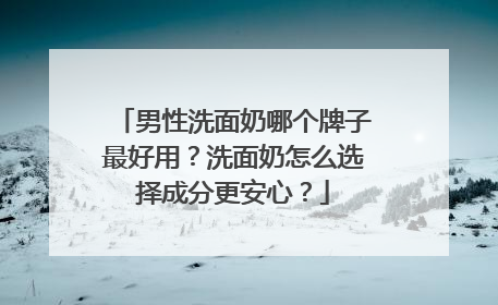 男性洗面奶哪个牌子最好用？洗面奶怎么选择成分更安心？