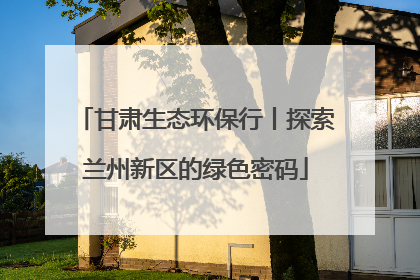 甘肃生态环保行丨探索兰州新区的绿色密码
