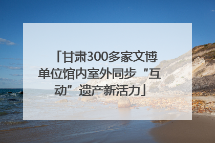 甘肃300多家文博单位馆内室外同步“互动”遗产新活力