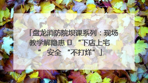 盘龙消防院坝课系列：现场教学解隐患   “下店上宅” 安全 “不打烊”
