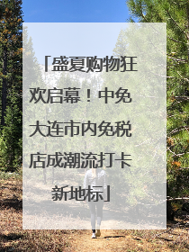 盛夏购物狂欢启幕！中免大连市内免税店成潮流打卡新地标