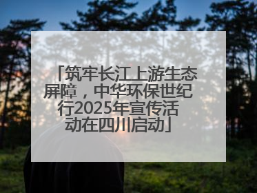 筑牢长江上游生态屏障，中华环保世纪行2025年宣传活动在四川启动