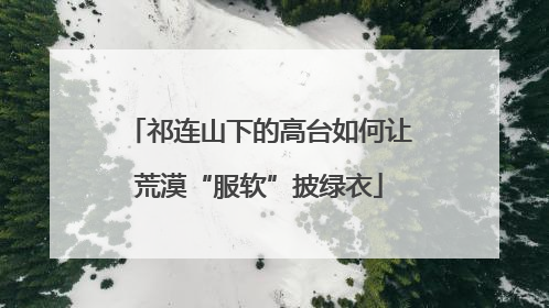 祁连山下的高台如何让荒漠“服软”披绿衣