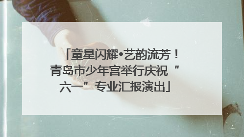 童星闪耀•艺韵流芳！青岛市少年宫举行庆祝“六一”专业汇报演出
