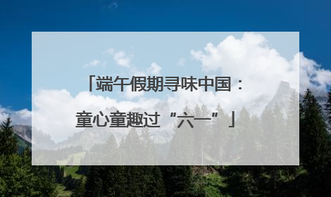 端午假期寻味中国：童心童趣过“六一”