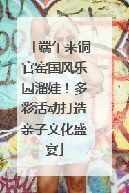 端午来铜官窑国风乐园溜娃！多彩活动打造亲子文化盛宴