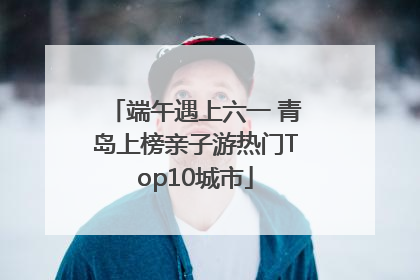 端午遇上六一 青岛上榜亲子游热门Top10城市