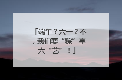 端午？六一？不，我们要“粽”享六“艺”！