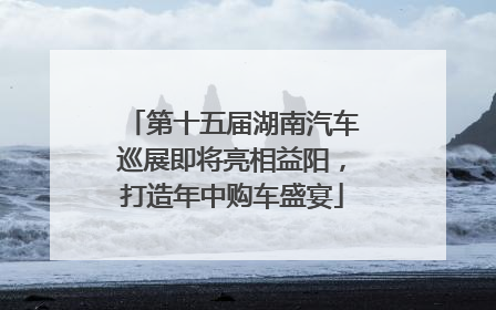 第十五届湖南汽车巡展即将亮相益阳，打造年中购车盛宴