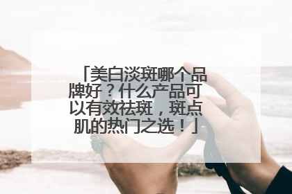 美白淡斑哪个品牌好？什么产品可以有效祛斑，斑点肌的热门之选！