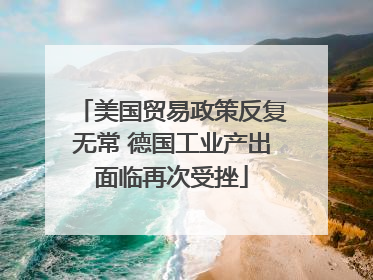 美国贸易政策反复无常 德国工业产出面临再次受挫