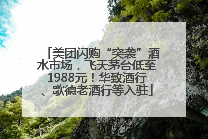 美团闪购“突袭”酒水市场，飞天茅台低至1988元！华致酒行、歌德老酒行等入驻