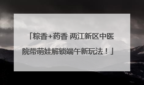 粽香+药香 两江新区中医院带萌娃解锁端午新玩法！