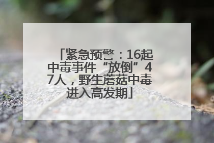 紧急预警：16起中毒事件“放倒”47人，野生蘑菇中毒进入高发期