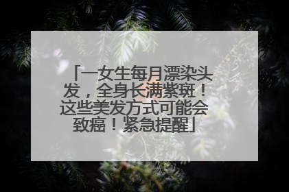 一女生每月漂染头发，全身长满紫斑！这些美发方式可能会致癌！紧急提醒