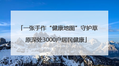 一张手作“健康地图”守护草原深处3000户居民健康