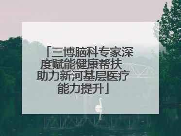 三博脑科专家深度赋能健康帮扶 助力新河基层医疗能力提升