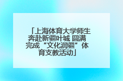 上海体育大学师生奔赴新疆叶城 圆满完成“文化润疆”体育支教活动