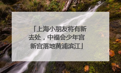 上海小朋友将有新去处，中福会少年宫新宫落地黄浦滨江