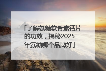了解氨糖软骨素钙片的功效，揭秘2025年氨糖哪个品牌好
