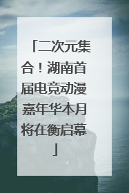 二次元集合！湖南首届电竞动漫嘉年华本月将在衡启幕