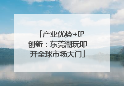 产业优势+IP创新：东莞潮玩叩开全球市场大门