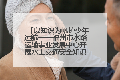 以知识为帆护少年远航——福州市水路运输事业发展中心开展水上交通安全知识进校园活动